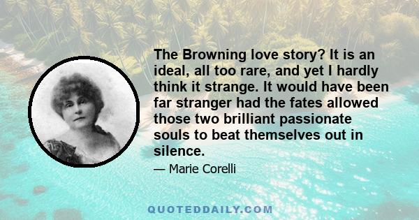 The Browning love story? It is an ideal, all too rare, and yet I hardly think it strange. It would have been far stranger had the fates allowed those two brilliant passionate souls to beat themselves out in silence.