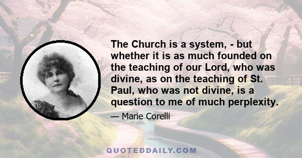 The Church is a system, - but whether it is as much founded on the teaching of our Lord, who was divine, as on the teaching of St. Paul, who was not divine, is a question to me of much perplexity.