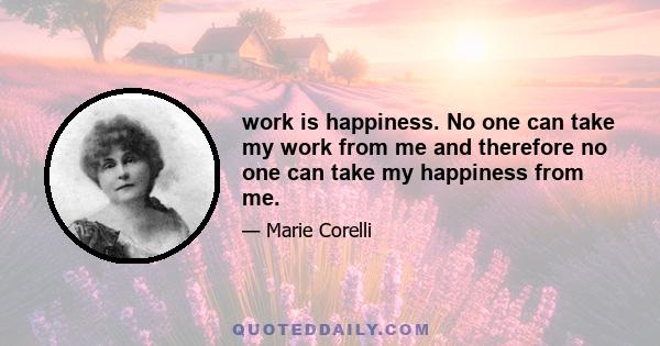 work is happiness. No one can take my work from me and therefore no one can take my happiness from me.