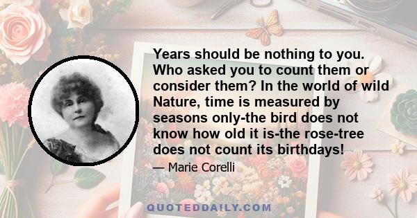 Years should be nothing to you. Who asked you to count them or consider them? In the world of wild Nature, time is measured by seasons only-the bird does not know how old it is-the rose-tree does not count its birthdays!