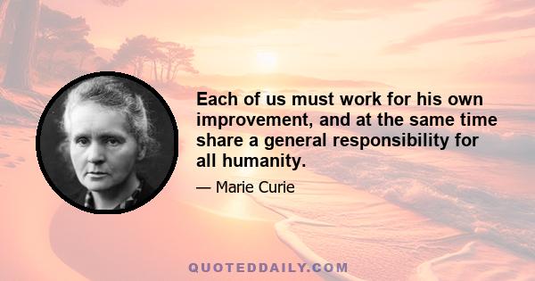 Each of us must work for his own improvement, and at the same time share a general responsibility for all humanity.