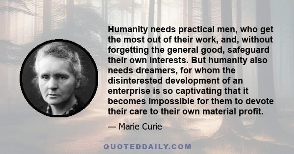 Humanity needs practical men, who get the most out of their work, and, without forgetting the general good, safeguard their own interests. But humanity also needs dreamers, for whom the disinterested development of an