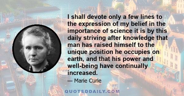 I shall devote only a few lines to the expression of my belief in the importance of science  it is by this daily striving after knowledge that man has raised himself to the unique position he occupies on earth, and