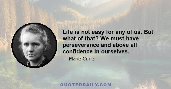 Life is not easy for any of us. But what of that? We must have perseverance and above all confidence in ourselves. We must believe that we are gifted for something, and that this thing, at whatever cost, must be