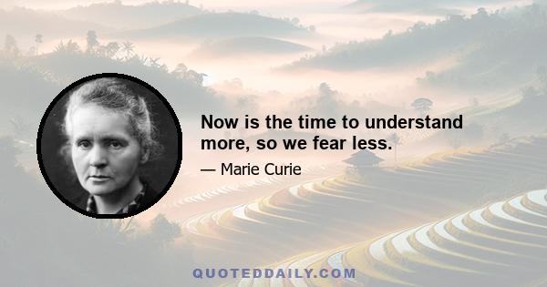 Now is the time to understand more, so we fear less.