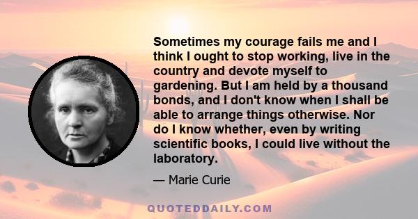 Sometimes my courage fails me and I think I ought to stop working, live in the country and devote myself to gardening. But I am held by a thousand bonds, and I don't know when I shall be able to arrange things