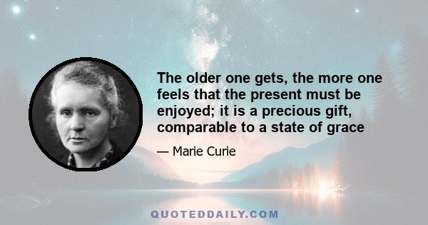 The older one gets, the more one feels that the present must be enjoyed; it is a precious gift, comparable to a state of grace