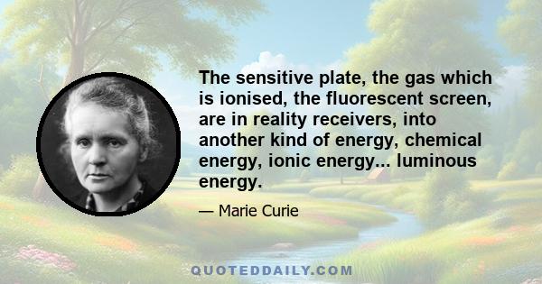 The sensitive plate, the gas which is ionised, the fluorescent screen, are in reality receivers, into another kind of energy, chemical energy, ionic energy... luminous energy.