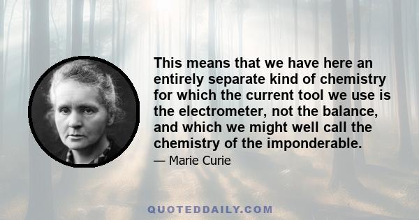 This means that we have here an entirely separate kind of chemistry for which the current tool we use is the electrometer, not the balance, and which we might well call the chemistry of the imponderable.