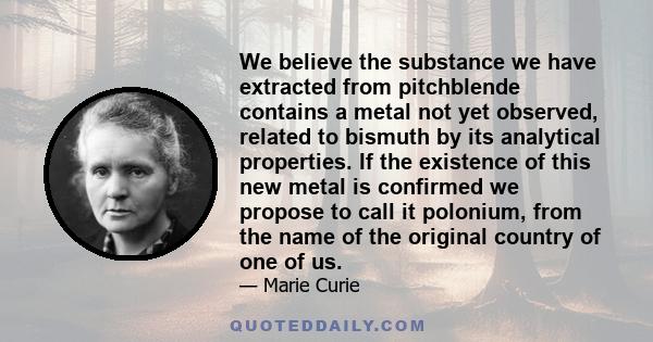 We believe the substance we have extracted from pitchblende contains a metal not yet observed, related to bismuth by its analytical properties. If the existence of this new metal is confirmed we propose to call it