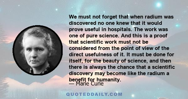 We must not forget that when radium was discovered no one knew that it would prove useful in hospitals. The work was one of pure science. And this is a proof that scientific work must not be considered from the point of 