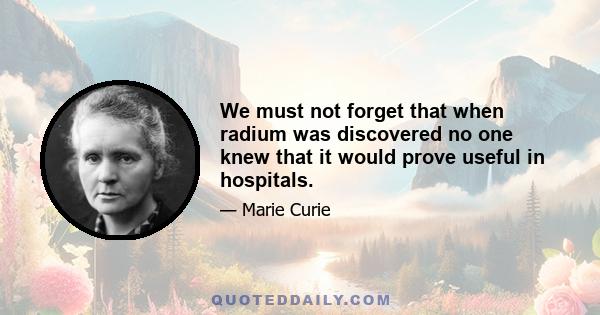 We must not forget that when radium was discovered no one knew that it would prove useful in hospitals.