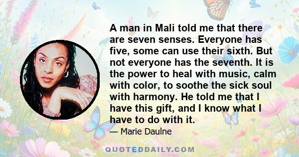 A man in Mali told me that there are seven senses. Everyone has five, some can use their sixth. But not everyone has the seventh. It is the power to heal with music, calm with color, to soothe the sick soul with