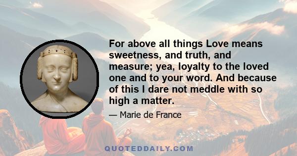 For above all things Love means sweetness, and truth, and measure; yea, loyalty to the loved one and to your word. And because of this I dare not meddle with so high a matter.