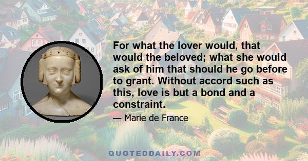 For what the lover would, that would the beloved; what she would ask of him that should he go before to grant. Without accord such as this, love is but a bond and a constraint.