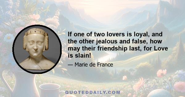 If one of two lovers is loyal, and the other jealous and false, how may their friendship last, for Love is slain!