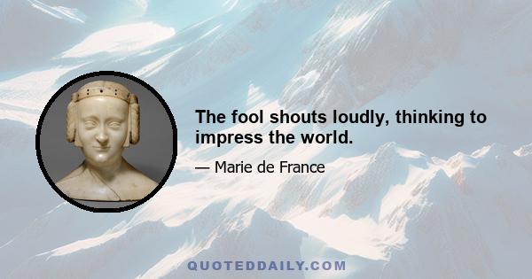 The fool shouts loudly, thinking to impress the world.