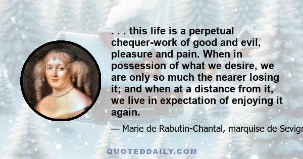 . . . this life is a perpetual chequer-work of good and evil, pleasure and pain. When in possession of what we desire, we are only so much the nearer losing it; and when at a distance from it, we live in expectation of