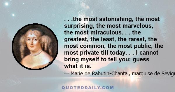 . . .the most astonishing, the most surprising, the most marvelous, the most miraculous. . . the greatest, the least, the rarest, the most common, the most public, the most private till today. . . I cannot bring myself