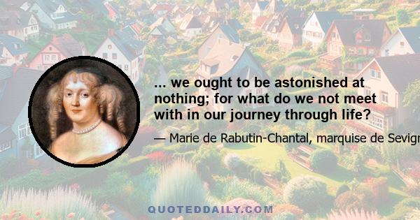 ... we ought to be astonished at nothing; for what do we not meet with in our journey through life?