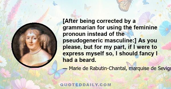 [After being corrected by a grammarian for using the feminine pronoun instead of the pseudogeneric masculine:] As you please, but for my part, if I were to express myself so, I should fancy I had a beard.