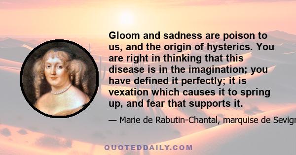 Gloom and sadness are poison to us, and the origin of hysterics. You are right in thinking that this disease is in the imagination; you have defined it perfectly; it is vexation which causes it to spring up, and fear