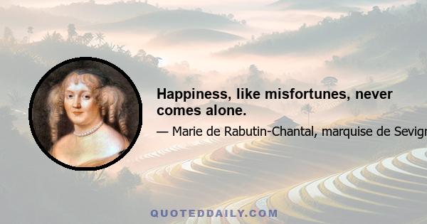 Happiness, like misfortunes, never comes alone.