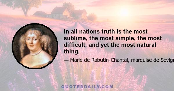 In all nations truth is the most sublime, the most simple, the most difficult, and yet the most natural thing.