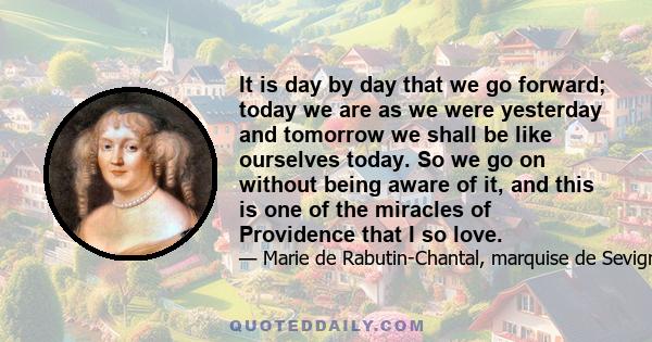 It is day by day that we go forward; today we are as we were yesterday and tomorrow we shall be like ourselves today. So we go on without being aware of it, and this is one of the miracles of Providence that I so love.