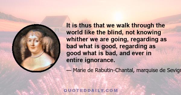 It is thus that we walk through the world like the blind, not knowing whither we are going, regarding as bad what is good, regarding as good what is bad, and ever in entire ignorance.