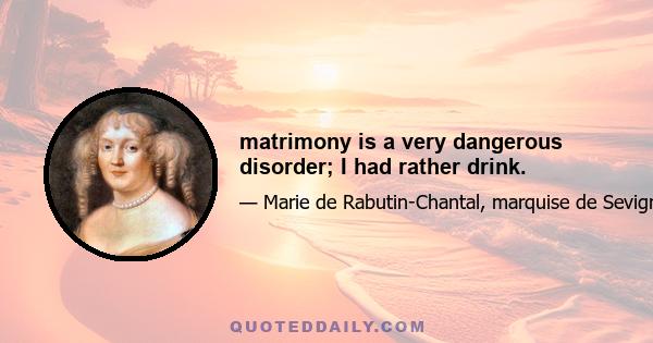 matrimony is a very dangerous disorder; I had rather drink.