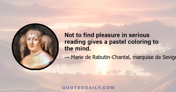 Not to find pleasure in serious reading gives a pastel coloring to the mind.