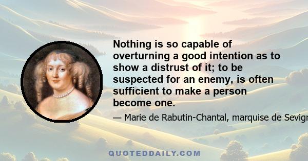 Nothing is so capable of overturning a good intention as to show a distrust of it; to be suspected for an enemy, is often sufficient to make a person become one.