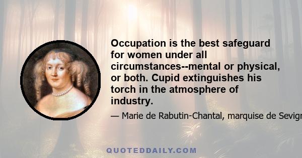 Occupation is the best safeguard for women under all circumstances--mental or physical, or both. Cupid extinguishes his torch in the atmosphere of industry.