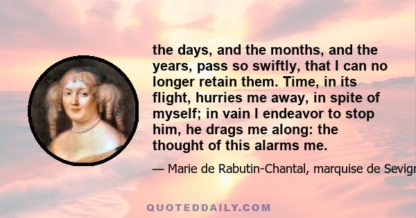 the days, and the months, and the years, pass so swiftly, that I can no longer retain them. Time, in its flight, hurries me away, in spite of myself; in vain I endeavor to stop him, he drags me along: the thought of