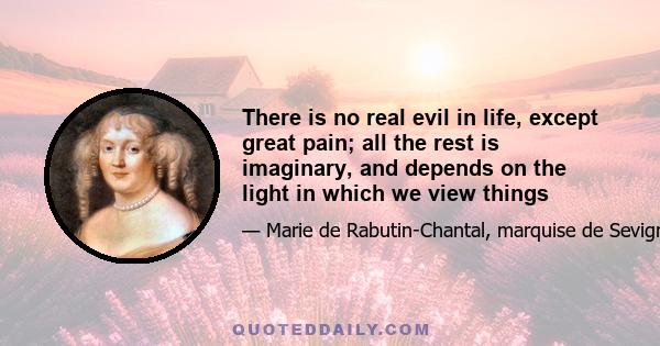 There is no real evil in life, except great pain; all the rest is imaginary, and depends on the light in which we view things