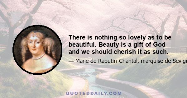 There is nothing so lovely as to be beautiful. Beauty is a gift of God and we should cherish it as such.