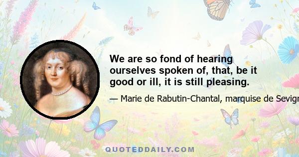 We are so fond of hearing ourselves spoken of, that, be it good or ill, it is still pleasing.