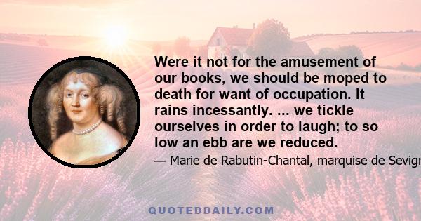 Were it not for the amusement of our books, we should be moped to death for want of occupation. It rains incessantly. ... we tickle ourselves in order to laugh; to so low an ebb are we reduced.