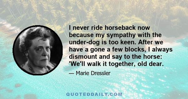 I never ride horseback now because my sympathy with the under-dog is too keen. After we have a gone a few blocks, I always dismount and say to the horse: 'We'll walk it together, old dear.