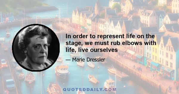 In order to represent life on the stage, we must rub elbows with life, live ourselves