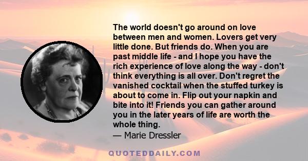 The world doesn't go around on love between men and women. Lovers get very little done. But friends do. When you are past middle life - and I hope you have the rich experience of love along the way - don't think