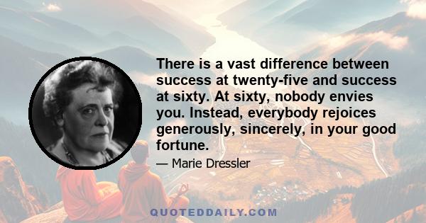 There is a vast difference between success at twenty-five and success at sixty. At sixty, nobody envies you. Instead, everybody rejoices generously, sincerely, in your good fortune.