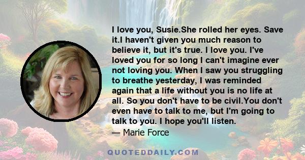 I love you, Susie.She rolled her eyes. Save it.I haven't given you much reason to believe it, but it's true. I love you. I've loved you for so long I can't imagine ever not loving you. When I saw you struggling to