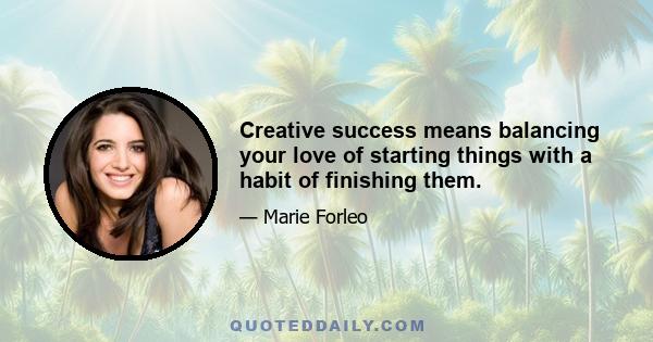 Creative success means balancing your love of starting things with a habit of finishing them.