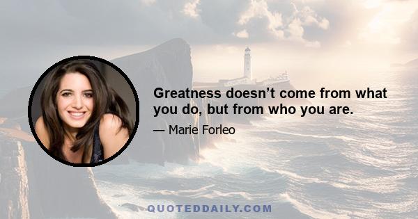 Greatness doesn’t come from what you do, but from who you are.