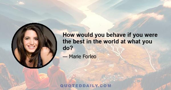 How would you behave if you were the best in the world at what you do?