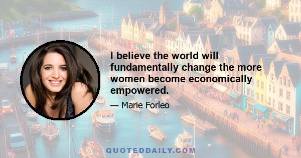 I believe the world will fundamentally change the more women become economically empowered.