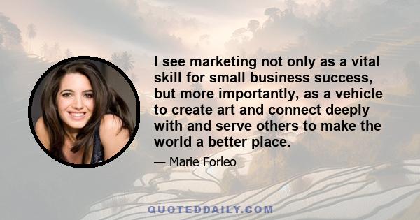 I see marketing not only as a vital skill for small business success, but more importantly, as a vehicle to create art and connect deeply with and serve others to make the world a better place.