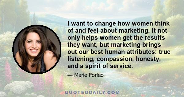 I want to change how women think of and feel about marketing. It not only helps women get the results they want, but marketing brings out our best human attributes: true listening, compassion, honesty, and a spirit of